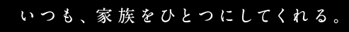 いつも家族をひとつにしてくれる。